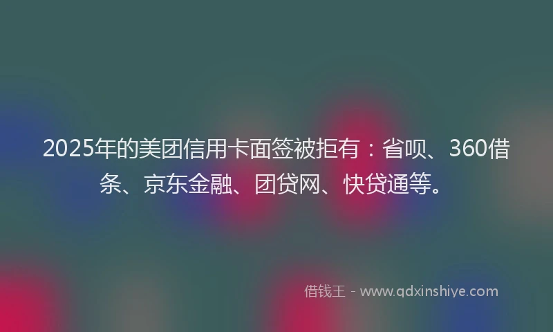 2025年的美团信用卡面签被拒有：省呗、360借条、京东金融、团贷网、快贷通等。