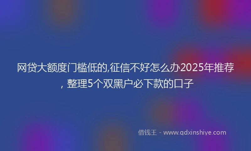 网贷大额度门槛低的,征信不好怎么办2025年推荐，整理5个双黑户必下款的口子