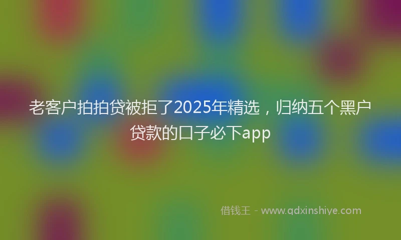 老客户拍拍贷被拒了2025年精选，归纳五个黑户贷款的口子必下app