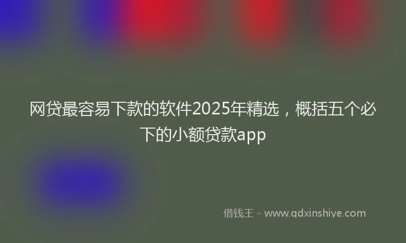 网贷最容易下款的软件2025年精选，概括五个必下的小额贷款app