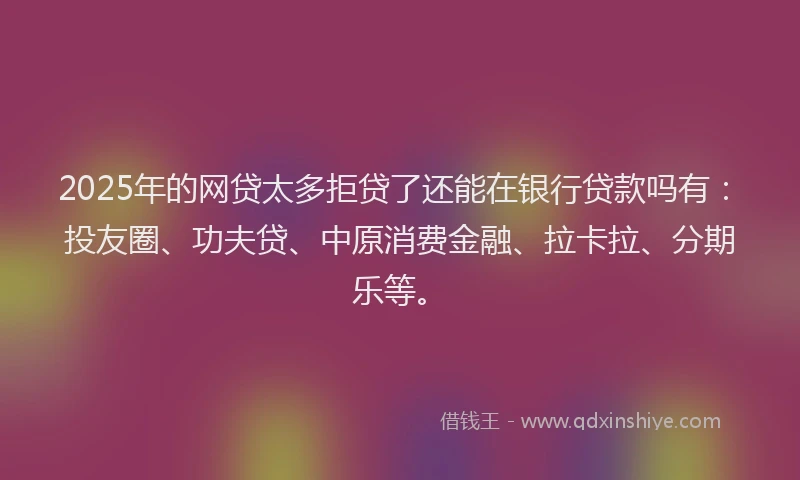 2025年的网贷太多拒贷了还能在银行贷款吗有：投友圈、功夫贷、中原消费金融、拉卡拉、分期乐等。