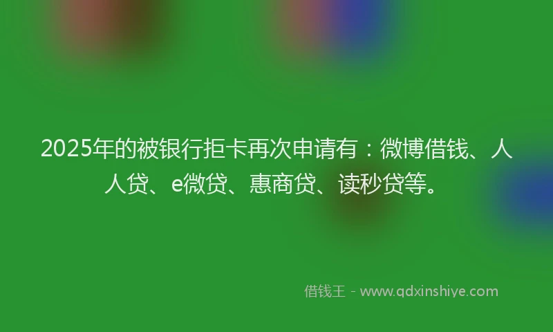 2025年的被银行拒卡再次申请有：微博借钱、人人贷、e微贷、惠商贷、读秒贷等。