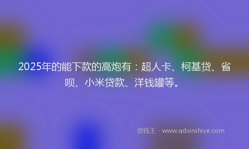 2025年的能下款的高炮有：超人卡、柯基贷、省呗、小米贷款、洋钱罐等。