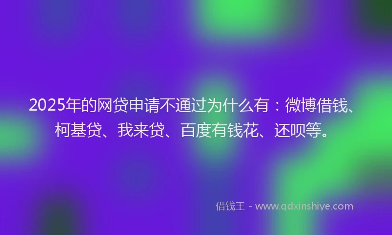 2025年的网贷申请不通过为什么有：微博借钱、柯基贷、我来贷、百度有钱花、还呗等。