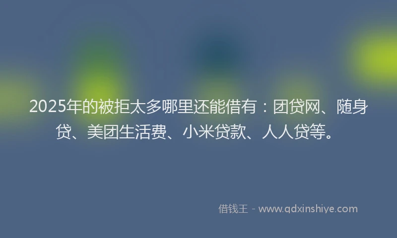 2025年的被拒太多哪里还能借有：团贷网、随身贷、美团生活费、小米贷款、人人贷等。