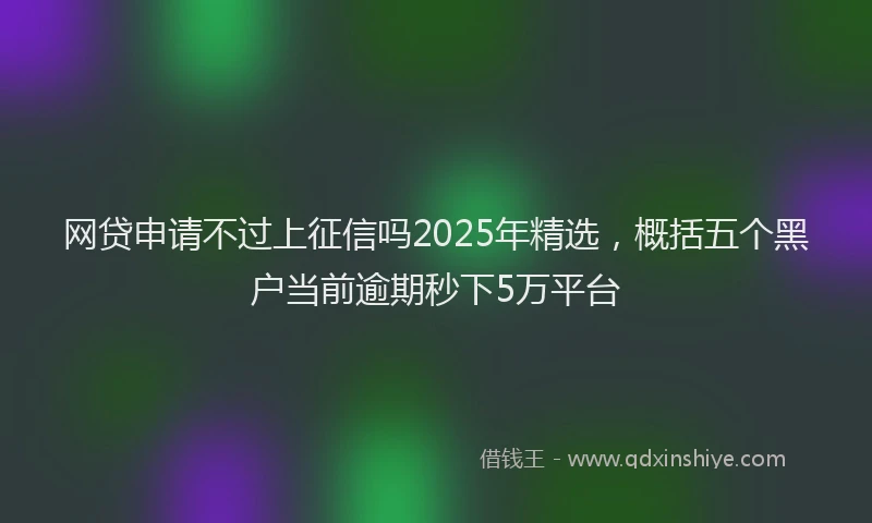 网贷申请不过上征信吗2025年精选，概括五个黑户当前逾期秒下5万平台