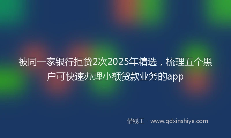 被同一家银行拒贷2次2025年精选，梳理五个黑户可快速办理小额贷款业务的app