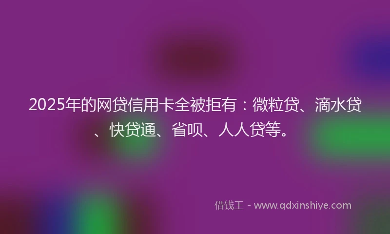 2025年的网贷信用卡全被拒有：微粒贷、滴水贷、快贷通、省呗、人人贷等。
