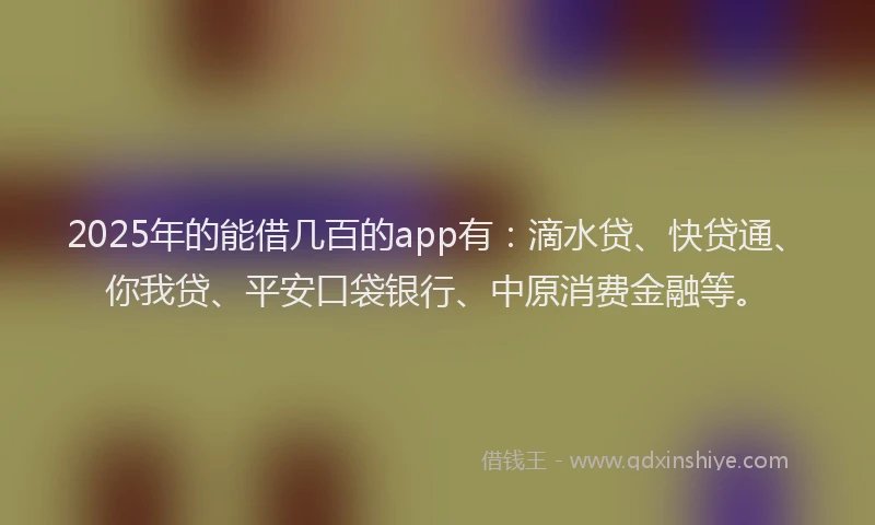 2025年的能借几百的app有：滴水贷、快贷通、你我贷、平安口袋银行、中原消费金融等。