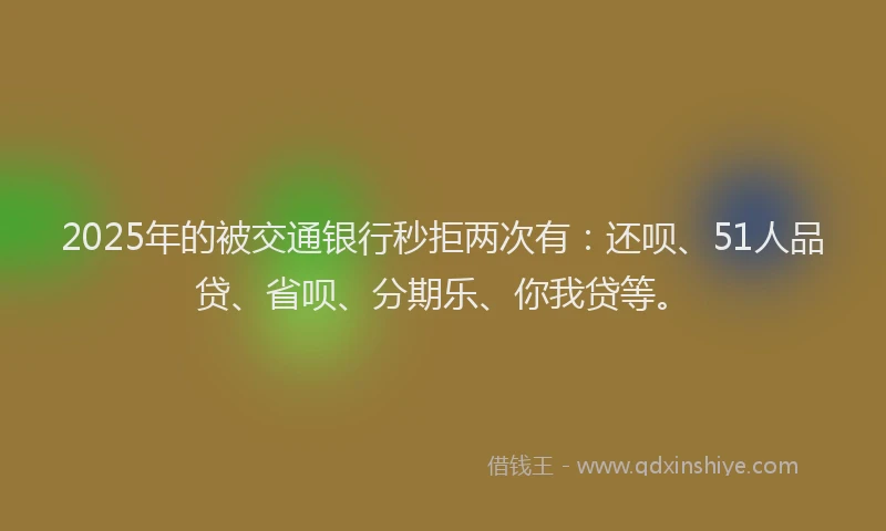2025年的被交通银行秒拒两次有：还呗、51人品贷、省呗、分期乐、你我贷等。