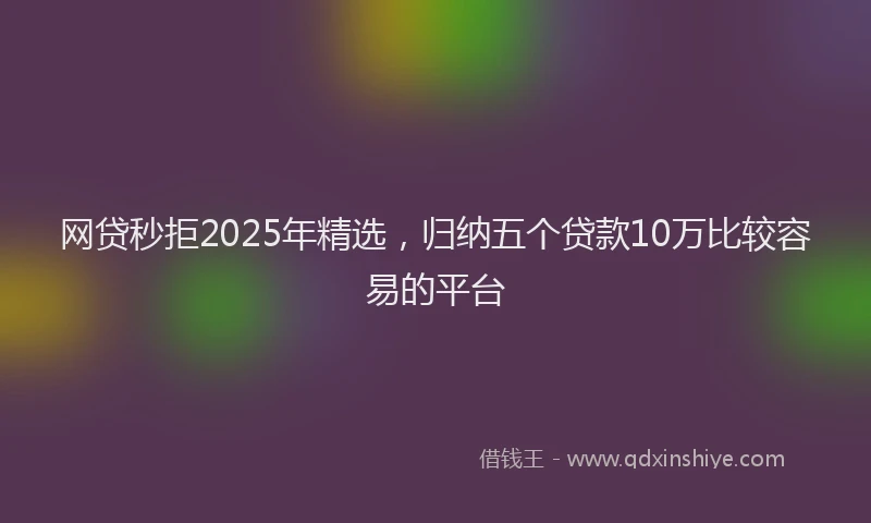 网贷秒拒2025年精选，归纳五个贷款10万比较容易的平台
