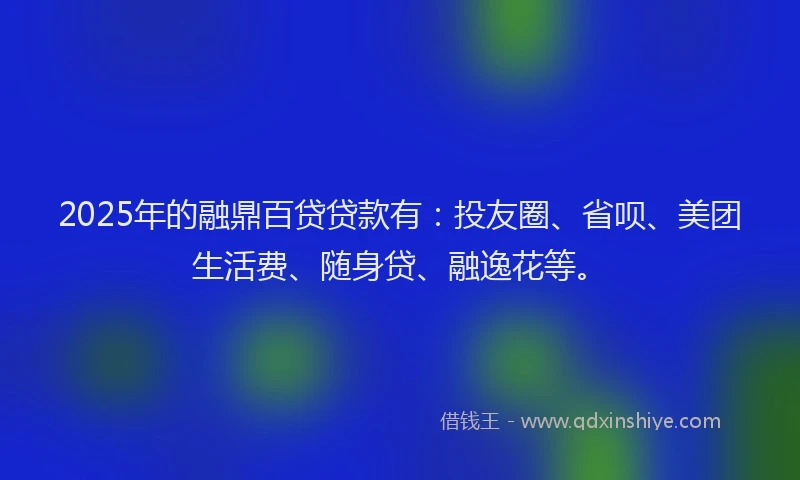 2025年的融鼎百贷贷款有：投友圈、省呗、美团生活费、随身贷、融逸花等。