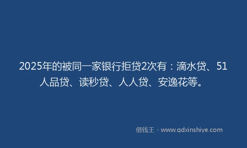 2025年的被同一家银行拒贷2次有：滴水贷、51人品贷、读秒贷、人人贷、安逸花等。