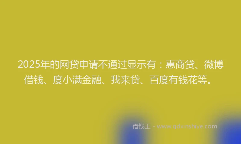 2025年的网贷申请不通过显示有：惠商贷、微博借钱、度小满金融、我来贷、百度有钱花等。