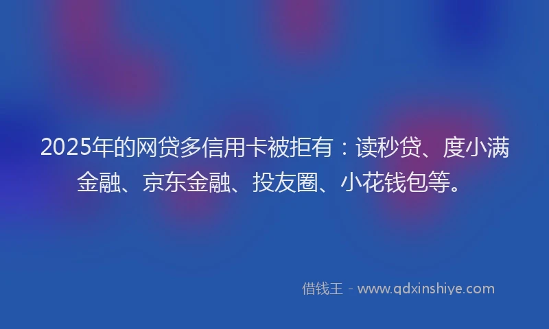 2025年的网贷多信用卡被拒有：读秒贷、度小满金融、京东金融、投友圈、小花钱包等。