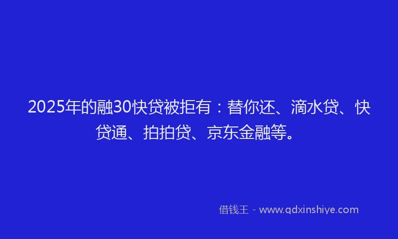 2025年的融30快贷被拒有：替你还、滴水贷、快贷通、拍拍贷、京东金融等。