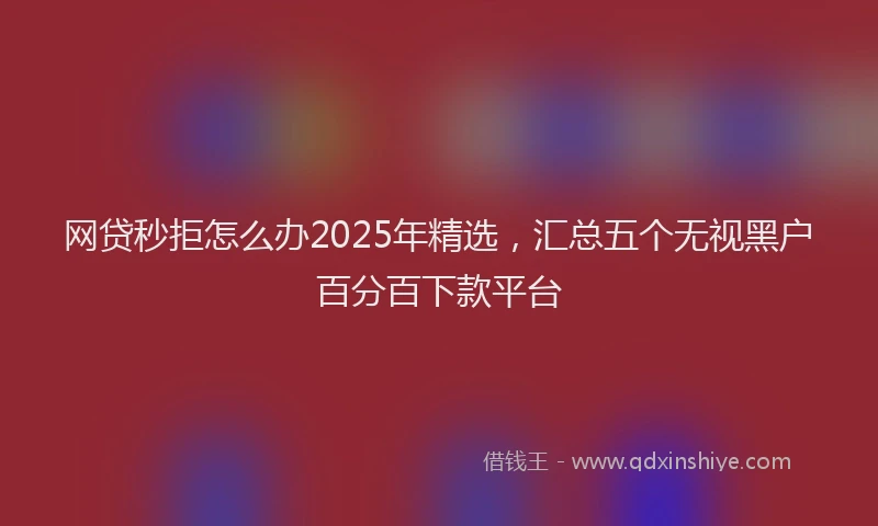 网贷秒拒怎么办2025年精选，汇总五个无视黑户百分百下款平台