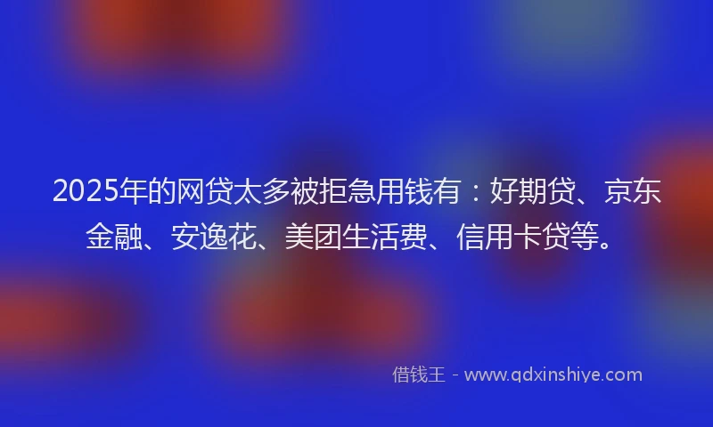 2025年的网贷太多被拒急用钱有：好期贷、京东金融、安逸花、美团生活费、信用卡贷等。