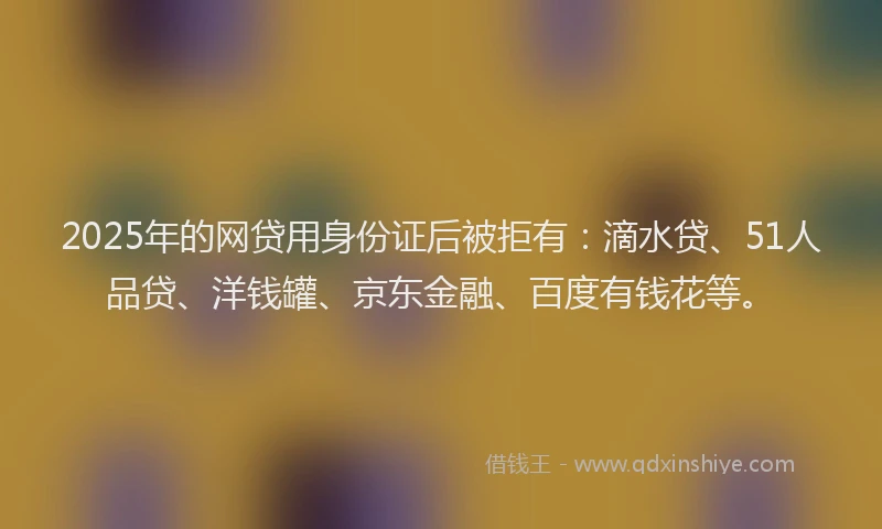 2025年的网贷用身份证后被拒有：滴水贷、51人品贷、洋钱罐、京东金融、百度有钱花等。