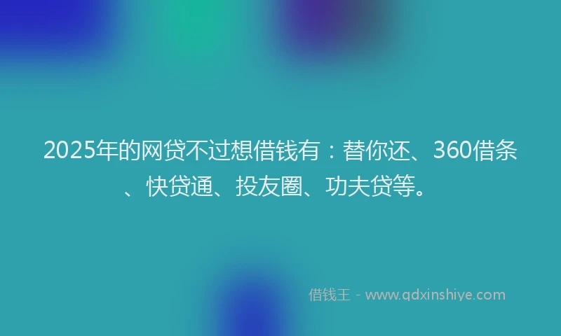 2025年的网贷不过想借钱有：替你还、360借条、快贷通、投友圈、功夫贷等。