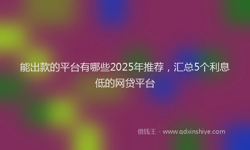 能出款的平台有哪些2025年推荐，汇总5个利息低的网贷平台