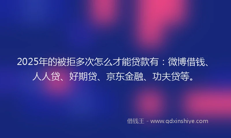 2025年的被拒多次怎么才能贷款有：微博借钱、人人贷、好期贷、京东金融、功夫贷等。