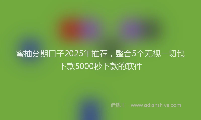 蜜柚分期口子2025年推荐，整合5个无视一切包下款5000秒下款的软件
