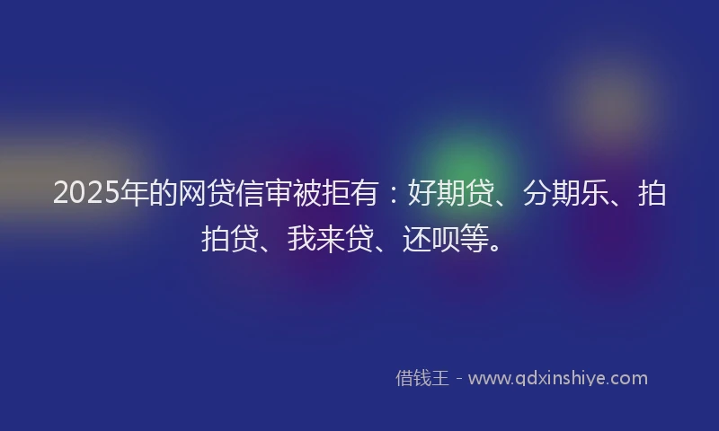 2025年的网贷信审被拒有：好期贷、分期乐、拍拍贷、我来贷、还呗等。