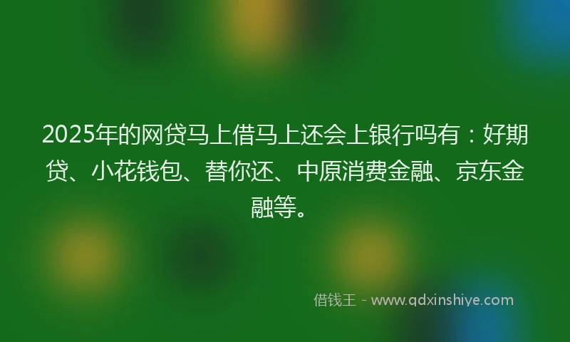 2025年的网贷马上借马上还会上银行吗有：好期贷、小花钱包、替你还、中原消费金融、京东金融等。