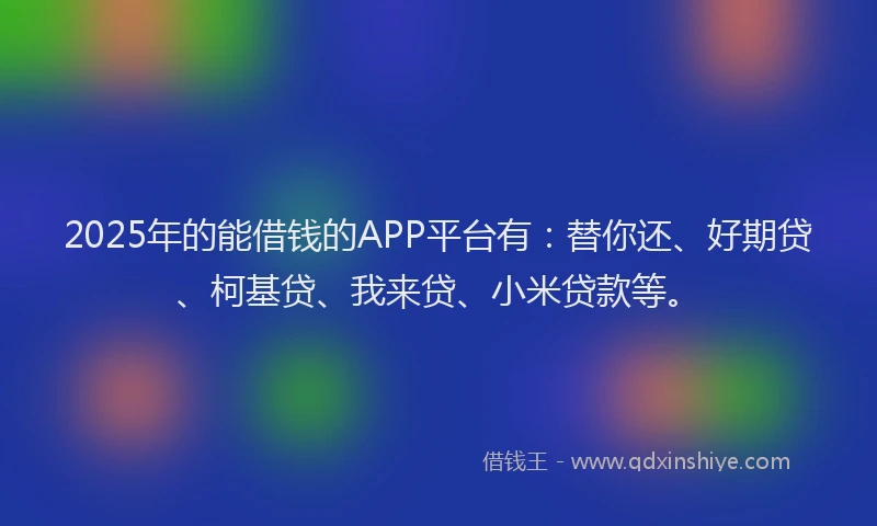 2025年的能借钱的APP平台有：替你还、好期贷、柯基贷、我来贷、小米贷款等。