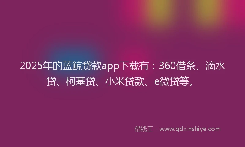 2025年的蓝鲸贷款app下载有：360借条、滴水贷、柯基贷、小米贷款、e微贷等。