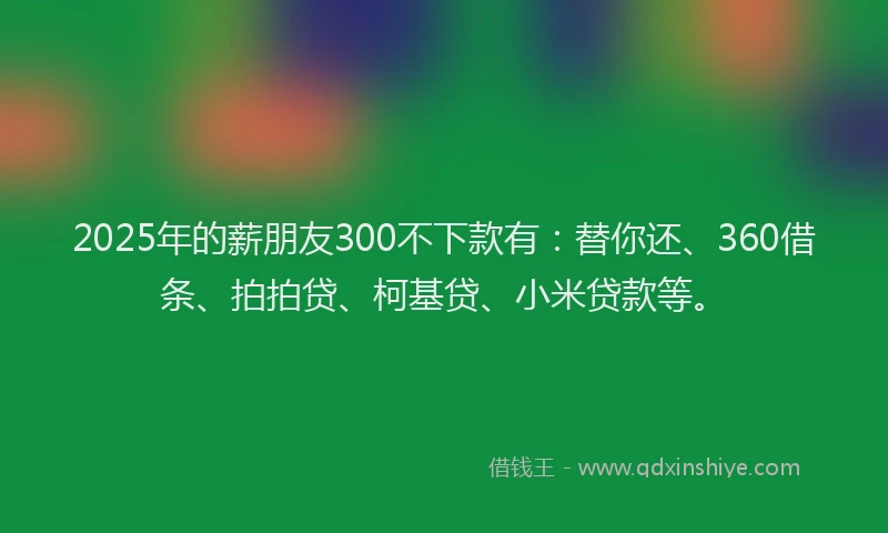 2025年的薪朋友300不下款有：替你还、360借条、拍拍贷、柯基贷、小米贷款等。