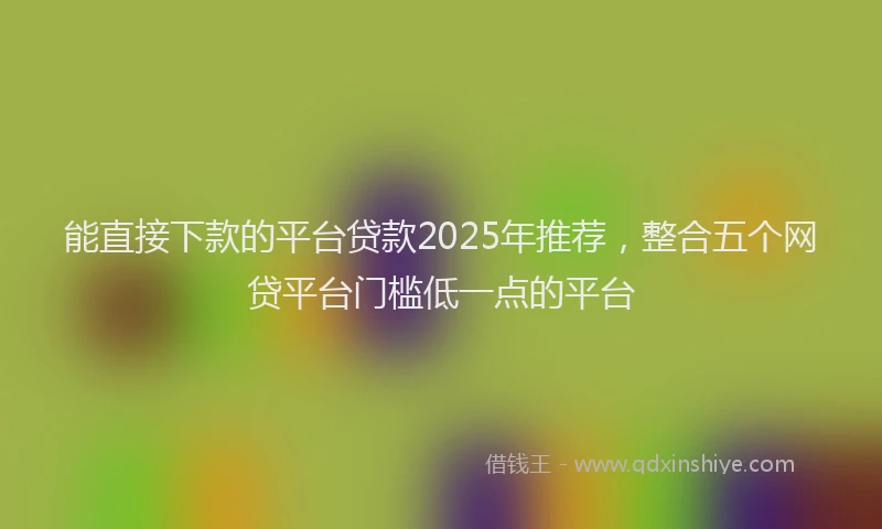 能直接下款的平台贷款2025年推荐，整合五个网贷平台门槛低一点的平台