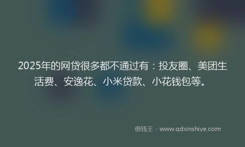 2025年的网贷很多都不通过有：投友圈、美团生活费、安逸花、小米贷款、小花钱包等。
