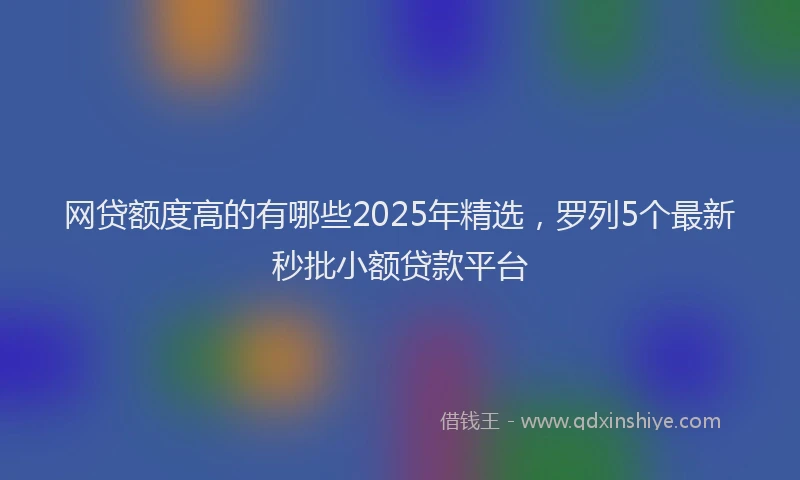 网贷额度高的有哪些2025年精选，罗列5个最新秒批小额贷款平台