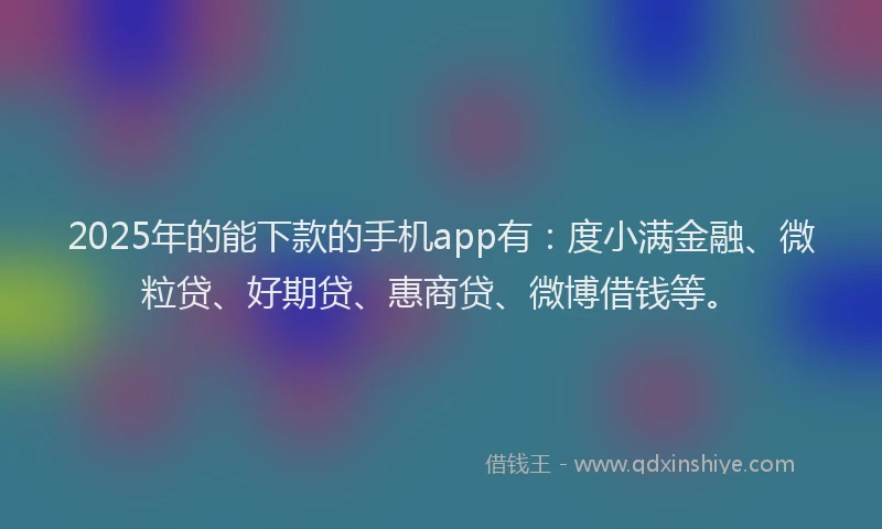 2025年的能下款的手机app有：度小满金融、微粒贷、好期贷、惠商贷、微博借钱等。
