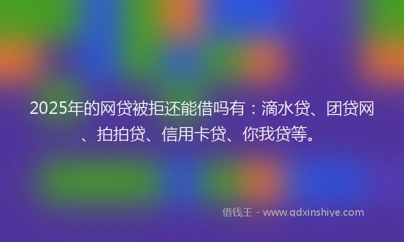 2025年的网贷被拒还能借吗有：滴水贷、团贷网、拍拍贷、信用卡贷、你我贷等。