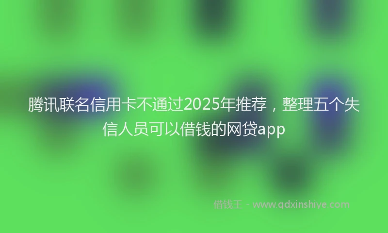 腾讯联名信用卡不通过2025年推荐，整理五个失信人员可以借钱的网贷app