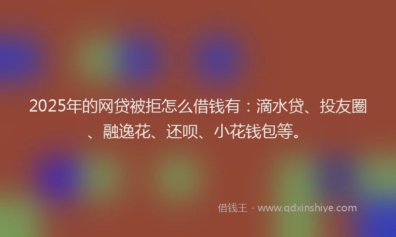 2025年的网贷被拒怎么借钱有：滴水贷、投友圈、融逸花、还呗、小花钱包等。