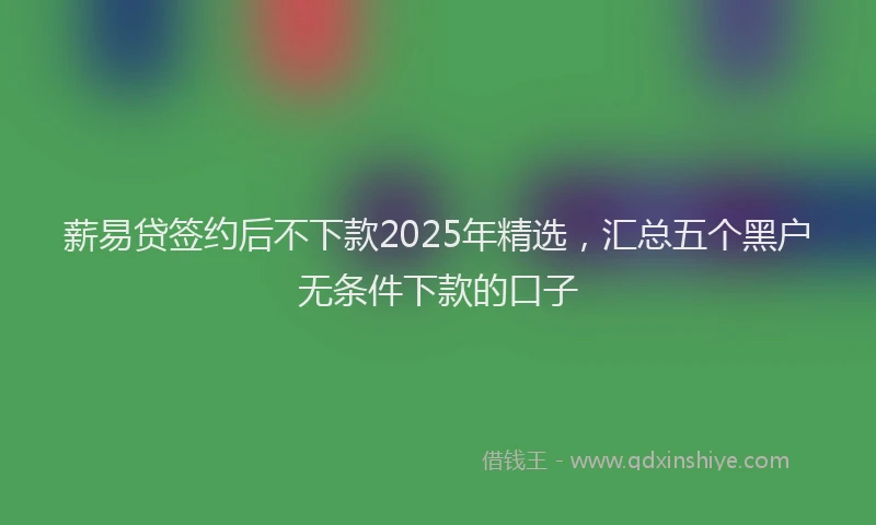 薪易贷签约后不下款2025年精选，汇总五个黑户无条件下款的口子