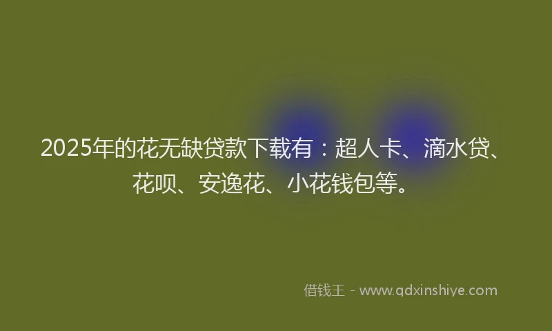 2025年的花无缺贷款下载有：超人卡、滴水贷、花呗、安逸花、小花钱包等。