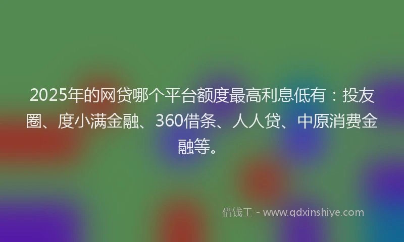 2025年的网贷哪个平台额度最高利息低有：投友圈、度小满金融、360借条、人人贷、中原消费金融等。