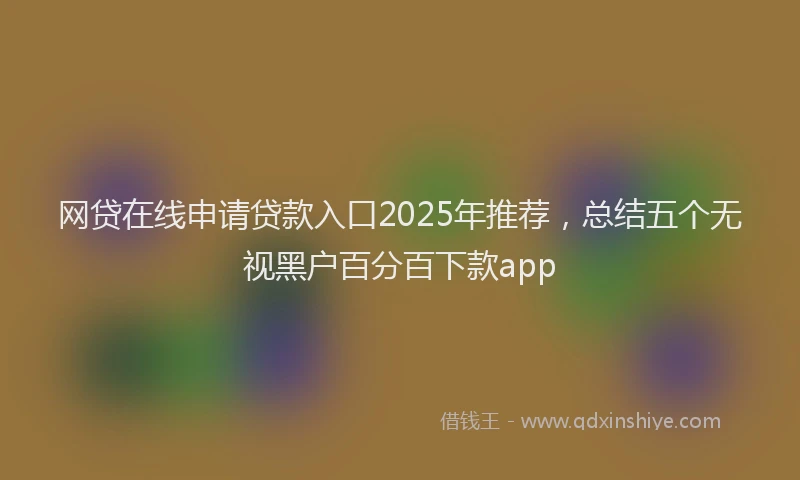 网贷在线申请贷款入口2025年推荐，总结五个无视黑户百分百下款app
