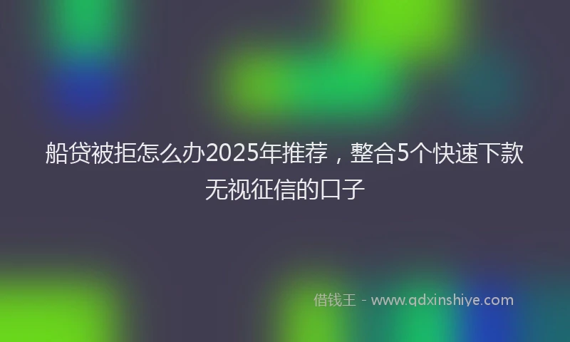 船贷被拒怎么办2025年推荐，整合5个快速下款无视征信的口子