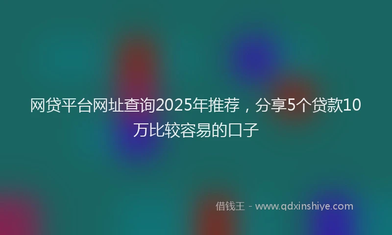 网贷平台网址查询2025年推荐，分享5个贷款10万比较容易的口子