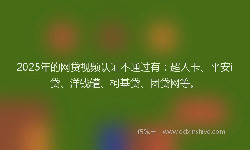 2025年的网贷视频认证不通过有：超人卡、平安i贷、洋钱罐、柯基贷、团贷网等。