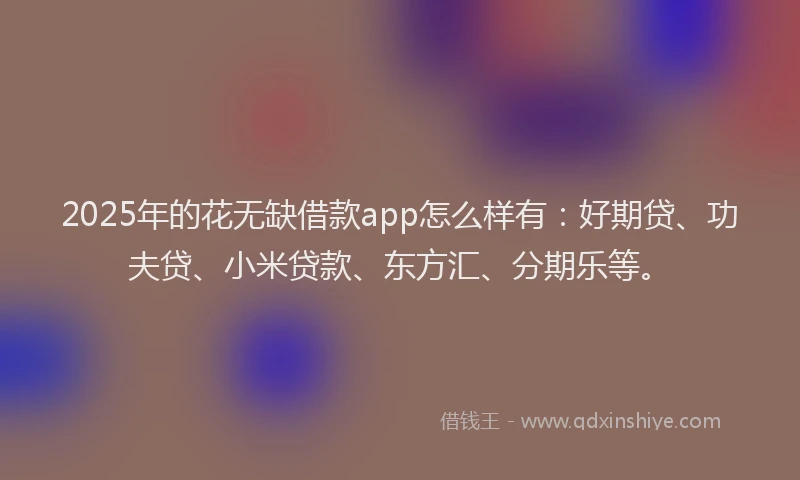 2025年的花无缺借款app怎么样有：好期贷、功夫贷、小米贷款、东方汇、分期乐等。