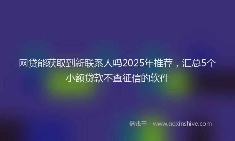 网贷能获取到新联系人吗2025年推荐，汇总5个小额贷款不查征信的软件