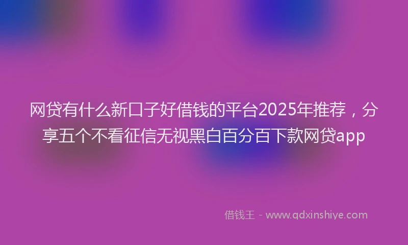 网贷有什么新口子好借钱的平台2025年推荐，分享五个不看征信无视黑白百分百下款网贷app
