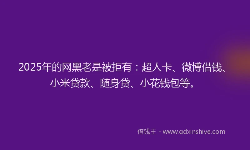 2025年的网黑老是被拒有：超人卡、微博借钱、小米贷款、随身贷、小花钱包等。